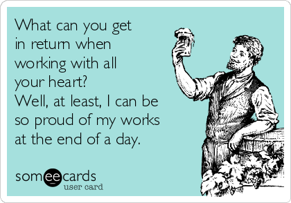 What can you get 
in return when 
working with all
your heart?
Well, at least, I can be
so proud of my works
at the end of a day.