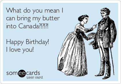 What do you mean I
can bring my butter
into Canada?!?!?!

Happy Birthday!
I love you!