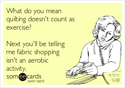 What do you mean
quilting doesn't count as
exercise?

Next you'll be telling
me fabric shopping
isn't an aerobic
activity.