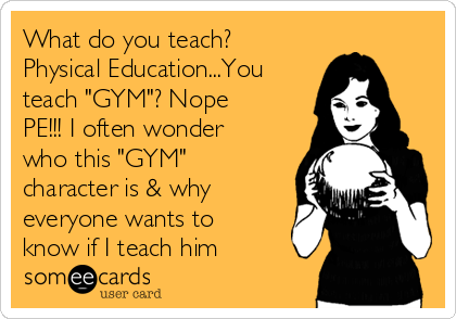 What do you teach?
Physical Education...You
teach "GYM"? Nope
PE!!! I often wonder
who this "GYM"
character is & why
everyone wants to
know if I teach him