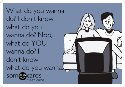 What do you wanna
do? I don't know
what do you
wanna do? Noo,
what do YOU
wanna do? I
don't know,
what do you wanna...