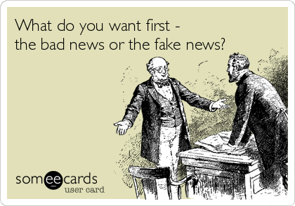 What do you want first -
the bad news or the fake news?