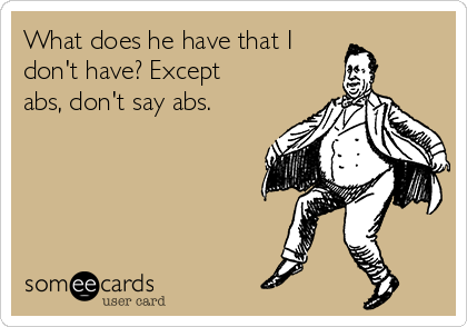 What does he have that I
don't have? Except
abs, don't say abs.