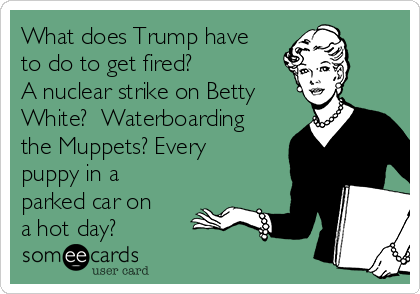 What does Trump have
to do to get fired?
A nuclear strike on Betty
White?  Waterboarding
the Muppets? Every
puppy in a
parked car on
a hot day?