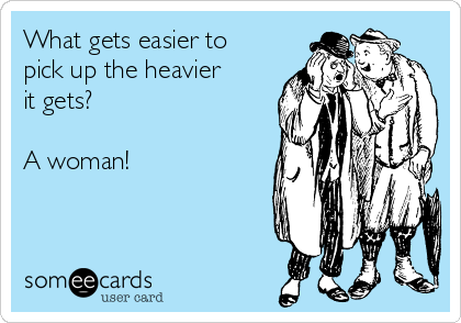 What gets easier to
pick up the heavier
it gets?

A woman!