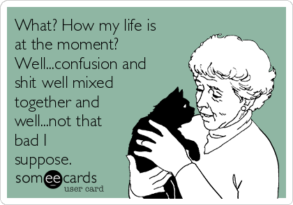 What? How my life is
at the moment? 
Well...confusion and
shit well mixed
together and
well...not that
bad I
suppose. 