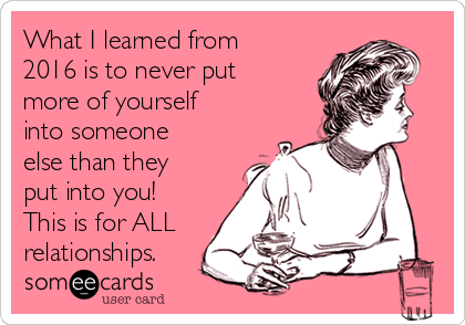 What I learned from
2016 is to never put
more of yourself
into someone
else than they
put into you!
This is for ALL
relationships.