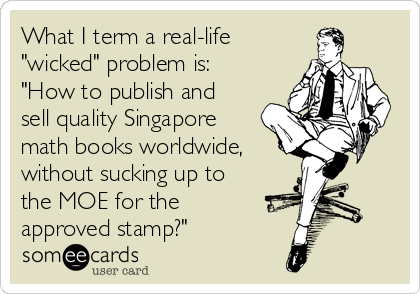 What I term a real-life
"wicked" problem is:
"How to publish and
sell quality Singapore
math books worldwide, 
without sucking up to
the MOE for the
approved stamp?"