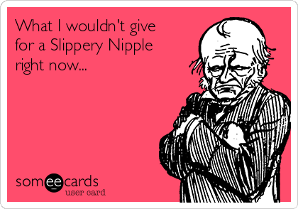 What I wouldn't give
for a Slippery Nipple
right now...