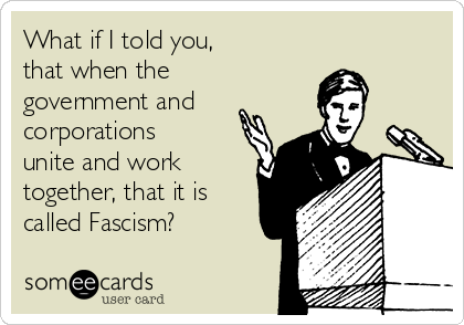 What if I told you,
that when the
government and 
corporations
unite and work
together, that it is
called Fascism?