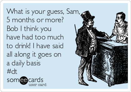 What is your guess, Sam,
5 months or more?
Bob I think you
have had too much
to drink! I have said
all along it goes on
a daily basis
#dt