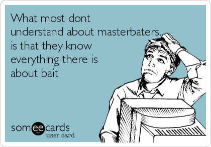 What most dont
understand about masterbaters,
is that they know
everything there is
about bait