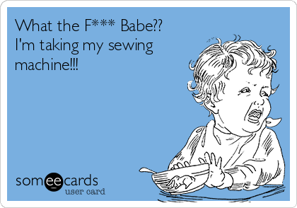 What the F*** Babe??
I'm taking my sewing
machine!!!