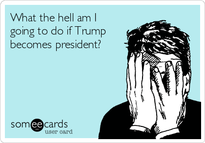 What the hell am I
going to do if Trump
becomes president?