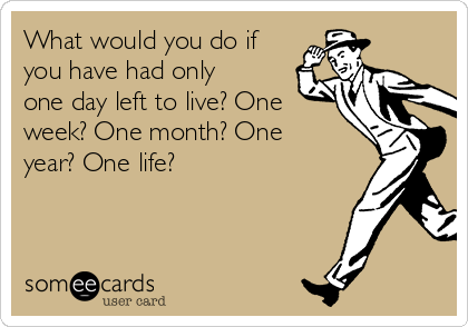 What would you do if
you have had only
one day left to live? One
week? One month? One
year? One life?