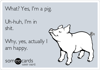 What? Yes, I'm a pig.

Uh-huh, I'm in
shit.

Why, yes, actually I
am happy.