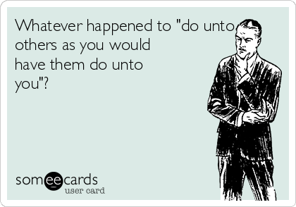 Whatever happened to "do unto
others as you would
have them do unto
you"? 