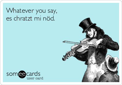 Whatever you say,
es chratzt mi nöd.    