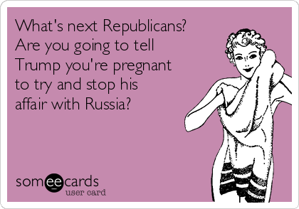 What's next Republicans?
Are you going to tell
Trump you're pregnant
to try and stop his 
affair with Russia?