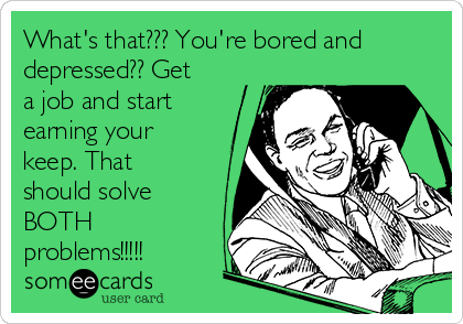 What's that??? You're bored and
depressed?? Get
a job and start
earning your
keep. That
should solve
BOTH
problems!!!!!