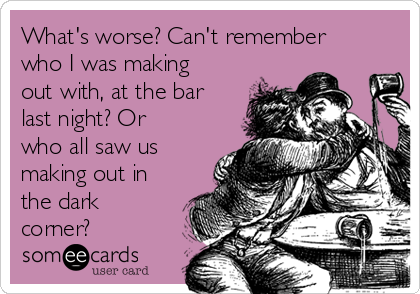 What's worse? Can't remember
who I was making
out with, at the bar
last night? Or
who all saw us
making out in
the dark
corner?