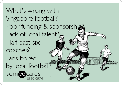 What's wrong with
Singapore football? 
Poor funding & sponsorship?
Lack of local talent?
Half-past-six
coaches?
Fans bored
by local football?