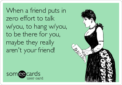 When a friend puts in
zero effort to talk
w/you, to hang w/you,
to be there for you,
maybe they really
aren't your friend!