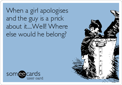 When a girl apologises
and the guy is a prick
about it....Well! Where
else would he belong?