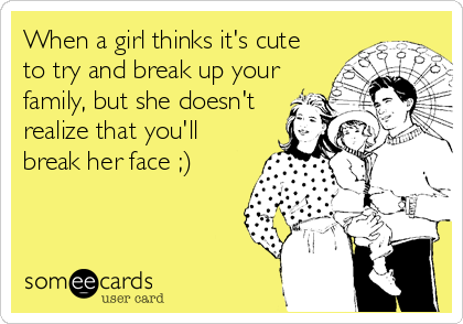 When a girl thinks it's cute
to try and break up your
family, but she doesn't
realize that you'll
break her face ;)