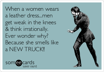 When a women wears
a leather dress...men
get weak in the knees
& think irrationally.
Ever wonder why?
Because she smells like
a NEW TRUCK!! 