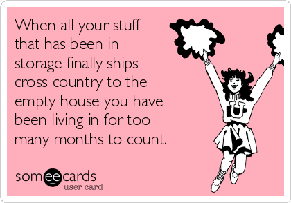 When all your stuff
that has been in
storage finally ships
cross country to the
empty house you have
been living in for too
many months to count. 