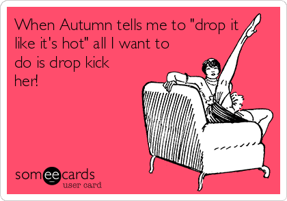 When Autumn tells me to "drop it
like it's hot" all I want to
do is drop kick
her!