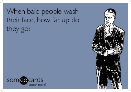 When bald people wash
their face, how far up do
they go?