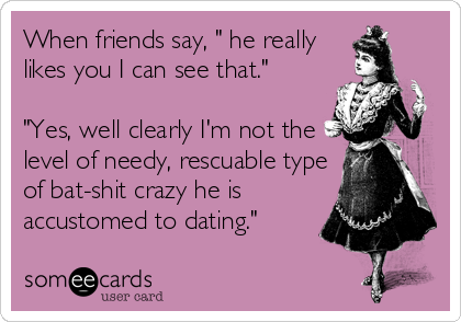 When friends say, " he really
likes you I can see that."

"Yes, well clearly I'm not the
level of needy, rescuable type
of bat-shit crazy he is
accustomed to dating."