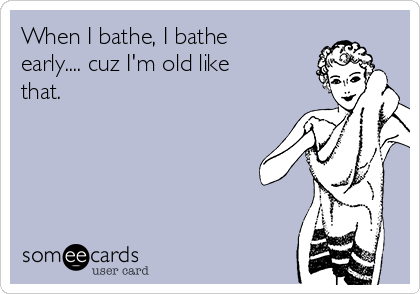 When I bathe, I bathe
early.... cuz I'm old like
that. 