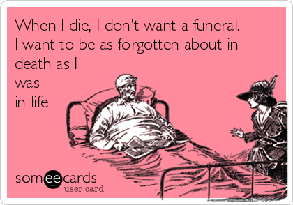 When I die, I don't want a funeral.
I want to be as forgotten about in
death as I
was
in life