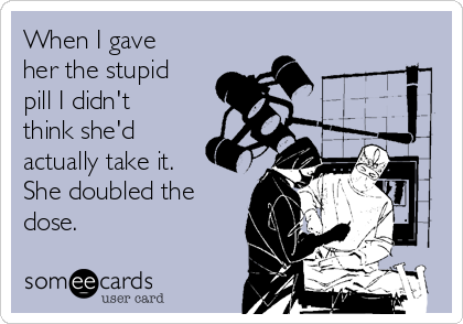 When I gave
her the stupid
pill I didn't
think she'd
actually take it.
She doubled the
dose. 