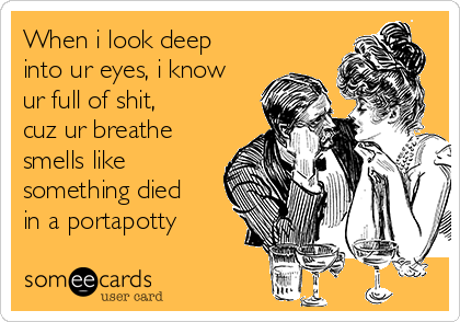 When i look deep
into ur eyes, i know
ur full of shit, 
cuz ur breathe 
smells like
something died
in a portapotty