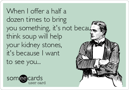 When I offer a half a
dozen times to bring
you something, it's not because I
think soup will help
your kidney stones,
it's because I want
to see you... 