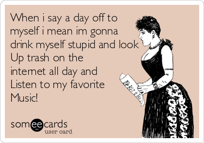 When i say a day off to
myself i mean im gonna
drink myself stupid and look
Up trash on the
internet all day and 
Listen to my favorite
Music! 