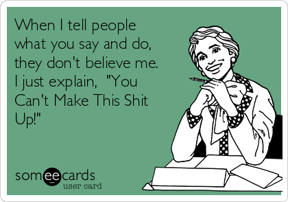 When I tell people
what you say and do,
they don't believe me.
I just explain,  "You
Can't Make This Shit
Up!"