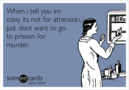 When i tell you im
crasy its not for attension..i
just dont want to go
to prisson for
murder.