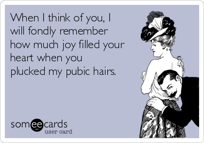 When I think of you, I
will fondly remember
how much joy filled your
heart when you
plucked my pubic hairs.