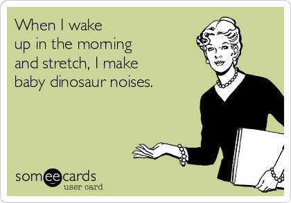 When I wake 
up in the morning 
and stretch, I make 
baby dinosaur noises.