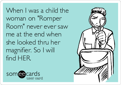 When I was a child the
woman on "Romper
Room" never ever saw
me at the end when
she looked thru her
magnifier. So I will
find HER. 