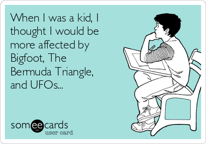 When I was a kid, I
thought I would be
more affected by
Bigfoot, The
Bermuda Triangle,
and UFOs...