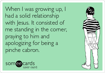 When I was growing up, I
had a solid relationship
with Jesus. It consisted of
me standing in the corner,
praying to him and
apologizing for being a
pinche cabron. 