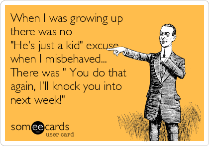 When I was growing up
there was no
"He's just a kid" excuse
when I misbehaved...
There was " You do that
again, I'll knock you into
next week!"