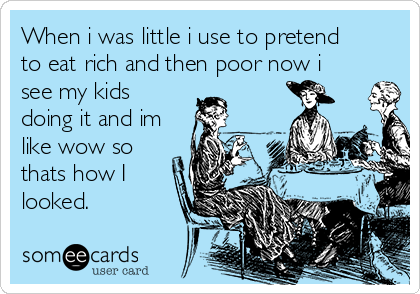 When i was little i use to pretend 
to eat rich and then poor now i
see my kids
doing it and im
like wow so
thats how I
looked. 