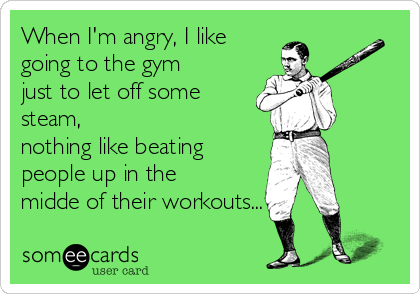 When I'm angry, I like
going to the gym
just to let off some
steam,
nothing like beating
people up in the
midde of their workouts...